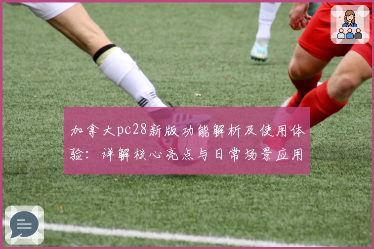 加拿大pc28新版功能解析及使用体验：详解核心亮点与日常场景应用