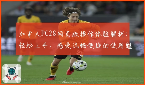 加拿大PC28网页版操作体验解析：轻松上手，感受流畅便捷的使用魅力