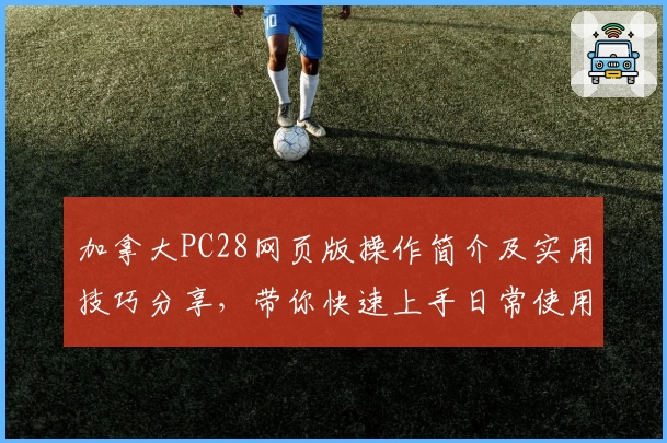 加拿大PC28网页版操作简介及实用技巧分享，带你快速上手日常使用场景解析