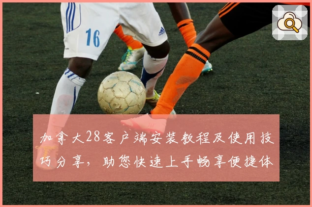 加拿大28客户端安装教程及使用技巧分享，助您快速上手畅享便捷体验
