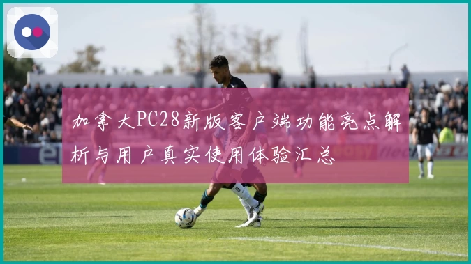 加拿大PC28新版客户端功能亮点解析与用户真实使用体验汇总